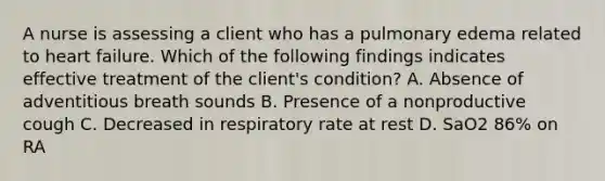 A nurse is assessing a client who has a pulmonary edema related to heart failure. Which of the following findings indicates effective treatment of the client's condition? A. Absence of adventitious breath sounds B. Presence of a nonproductive cough C. Decreased in respiratory rate at rest D. SaO2 86% on RA