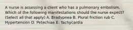 A nurse is assessing a client who has a pulmonary embolism. Which of the following manifestations should the nurse expect? (Select all that apply) A. Bradypnea B. Plural friction rub C. Hypertension D. Petechiae E. Tachycardia