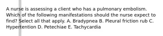 A nurse is assessing a client who has a pulmonary embolism. Which of the following manifestations should the nurse expect to find? Select all that apply. A. Bradypnea B. Pleural friction rub C. Hypertention D. Petechiae E. Tachycardia