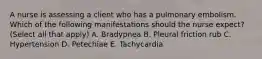 A nurse is assessing a client who has a pulmonary embolism. Which of the following manifestations should the nurse expect? (Select all that apply) A. Bradypnea B. Pleural friction rub C. Hypertension D. Petechiae E. Tachycardia