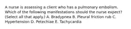 A nurse is assessing a client who has a pulmonary embolism. Which of the following manifestations should the nurse expect? (Select all that apply.) A. Bradypnea B. Pleural friction rub C. Hypertension D. Petechiae E. Tachycardia