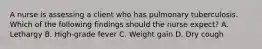 A nurse is assessing a client who has pulmonary tuberculosis. Which of the following findings should the nurse expect? A. Lethargy B. High-grade fever C. Weight gain D. Dry cough