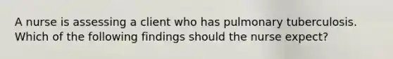 A nurse is assessing a client who has pulmonary tuberculosis. Which of the following findings should the nurse expect?