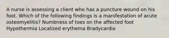 A nurse is assessing a client who has a puncture wound on his foot. Which of the following findings is a manifestation of acute osteomyelitis? Numbness of toes on the affected foot Hypothermia Localized erythema Bradycardia