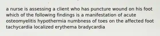 a nurse is assessing a client who has puncture wound on his foot which of the following findings is a manifestation of acute osteomyelitis hypothermia numbness of toes on the affected foot tachycardia localized erythema bradycardia