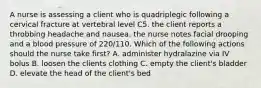 A nurse is assessing a client who is quadriplegic following a cervical fracture at vertebral level C5. the client reports a throbbing headache and nausea. the nurse notes facial drooping and a blood pressure of 220/110. Which of the following actions should the nurse take first? A. administer hydralazine via IV bolus B. loosen the clients clothing C. empty the client's bladder D. elevate the head of the client's bed