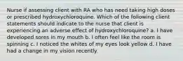 Nurse if assessing client with RA who has need taking high doses or prescribed hydroxychloroquine. Which of the following client statements should indicate to the nurse that client is experiencing an adverse effect of hydroxychloroquine? a. I have developed sores in my mouth b. I often feel like the room is spinning c. I noticed the whites of my eyes look yellow d. I have had a change in my vision recently