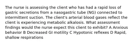 The nurse is assessing the client who has had a rapid loss of gastric secretions from a nasogastric tube (NG) connected to intermittent suction. The client's arterial blood gases reflect the client is experiencing metabolic alkalosis. What assessment findings would the nurse expect this client to exhibit? A Anxious behavior B Decreased GI motility C Hypotonic reflexes D Rapid, shallow respirations