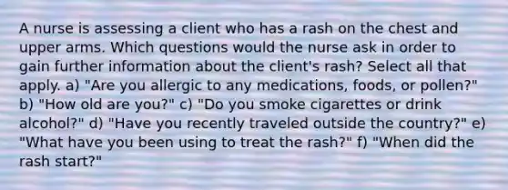 A nurse is assessing a client who has a rash on the chest and upper arms. Which questions would the nurse ask in order to gain further information about the client's rash? Select all that apply. a) "Are you allergic to any medications, foods, or pollen?" b) "How old are you?" c) "Do you smoke cigarettes or drink alcohol?" d) "Have you recently traveled outside the country?" e) "What have you been using to treat the rash?" f) "When did the rash start?"