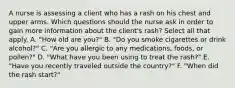 A nurse is assessing a client who has a rash on his chest and upper arms. Which questions should the nurse ask in order to gain more information about the client's rash? Select all that apply. A. "How old are you?" B. "Do you smoke cigarettes or drink alcohol?" C. "Are you allergic to any medications, foods, or pollen?" D. "What have you been using to treat the rash?" E. "Have you recently traveled outside the country?" F. "When did the rash start?"