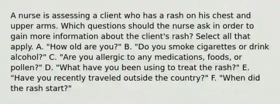 A nurse is assessing a client who has a rash on his chest and upper arms. Which questions should the nurse ask in order to gain more information about the client's rash? Select all that apply. A. "How old are you?" B. "Do you smoke cigarettes or drink alcohol?" C. "Are you allergic to any medications, foods, or pollen?" D. "What have you been using to treat the rash?" E. "Have you recently traveled outside the country?" F. "When did the rash start?"