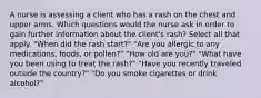 A nurse is assessing a client who has a rash on the chest and upper arms. Which questions would the nurse ask in order to gain further information about the client's rash? Select all that apply. "When did the rash start?" "Are you allergic to any medications, foods, or pollen?" "How old are you?" "What have you been using to treat the rash?" "Have you recently traveled outside the country?" "Do you smoke cigarettes or drink alcohol?"