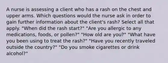 A nurse is assessing a client who has a rash on the chest and upper arms. Which questions would the nurse ask in order to gain further information about the client's rash? Select all that apply. "When did the rash start?" "Are you allergic to any medications, foods, or pollen?" "How old are you?" "What have you been using to treat the rash?" "Have you recently traveled outside the country?" "Do you smoke cigarettes or drink alcohol?"