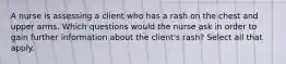 A nurse is assessing a client who has a rash on the chest and upper arms. Which questions would the nurse ask in order to gain further information about the client's rash? Select all that apply.