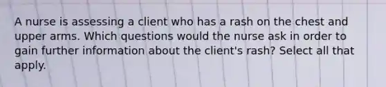 A nurse is assessing a client who has a rash on the chest and upper arms. Which questions would the nurse ask in order to gain further information about the client's rash? Select all that apply.