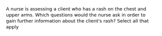 A nurse is assessing a client who has a rash on the chest and upper arms. Which questions would the nurse ask in order to gain further information about the client's rash? Select all that apply
