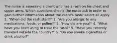 The nurse is assessing a client who has a rash on his chest and upper arms. Which questions should the nurse ask in order to gain further information about the client's rash? select all apply. 1. "When did the rash start?" 2. "Are you allergic to any medications, foods, or pollen?" 3. "How old are you?" 4. "What have you been using to treat the rash?" 5. "Have you recently traveled outside the country?" 6. "Do you smoke cigarettes or drink alcohol?"