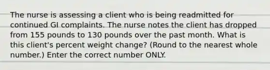 The nurse is assessing a client who is being readmitted for continued GI complaints. The nurse notes the client has dropped from 155 pounds to 130 pounds over the past month. What is this client's percent weight change? (Round to the nearest whole number.) Enter the correct number ONLY.