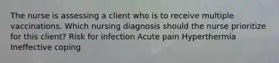 The nurse is assessing a client who is to receive multiple vaccinations. Which nursing diagnosis should the nurse prioritize for this client? Risk for infection Acute pain Hyperthermia Ineffective coping