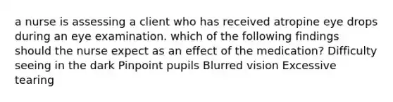 a nurse is assessing a client who has received atropine eye drops during an eye examination. which of the following findings should the nurse expect as an effect of the medication? Difficulty seeing in the dark Pinpoint pupils Blurred vision Excessive tearing