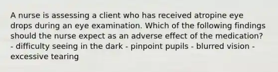 A nurse is assessing a client who has received atropine eye drops during an eye examination. Which of the following findings should the nurse expect as an adverse effect of the medication? - difficulty seeing in the dark - pinpoint pupils - blurred vision - excessive tearing