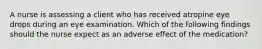 A nurse is assessing a client who has received atropine eye drops during an eye examination. Which of the following findings should the nurse expect as an adverse effect of the medication?