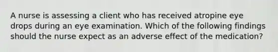 A nurse is assessing a client who has received atropine eye drops during an eye examination. Which of the following findings should the nurse expect as an adverse effect of the medication?