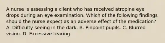 A nurse is assessing a client who has received atropine eye drops during an eye examination. Which of the following findings should the nurse expect as an adverse effect of the medication? A. Difficulty seeing in the dark. B. Pinpoint pupils. C. Blurred vision. D. Excessive tearing.