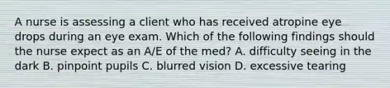 A nurse is assessing a client who has received atropine eye drops during an eye exam. Which of the following findings should the nurse expect as an A/E of the med? A. difficulty seeing in the dark B. pinpoint pupils C. blurred vision D. excessive tearing