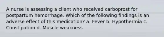 A nurse is assessing a client who received carboprost for postpartum hemorrhage. Which of the following findings is an adverse effect of this medication? a. Fever b. Hypothermia c. Constipation d. Muscle weakness