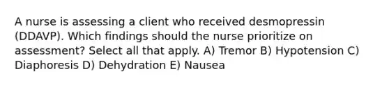 A nurse is assessing a client who received desmopressin (DDAVP). Which findings should the nurse prioritize on assessment? Select all that apply. A) Tremor B) Hypotension C) Diaphoresis D) Dehydration E) Nausea