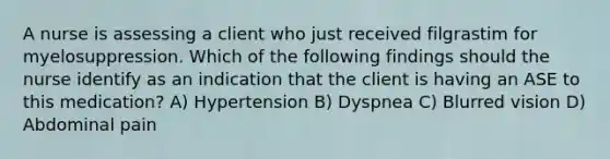 A nurse is assessing a client who just received filgrastim for myelosuppression. Which of the following findings should the nurse identify as an indication that the client is having an ASE to this medication? A) Hypertension B) Dyspnea C) Blurred vision D) Abdominal pain