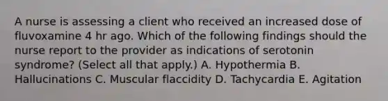 A nurse is assessing a client who received an increased dose of fluvoxamine 4 hr ago. Which of the following findings should the nurse report to the provider as indications of serotonin syndrome? (Select all that apply.) A. Hypothermia B. Hallucinations C. Muscular flaccidity D. Tachycardia E. Agitation