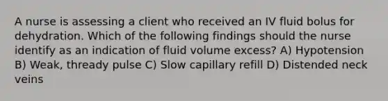 A nurse is assessing a client who received an IV fluid bolus for dehydration. Which of the following findings should the nurse identify as an indication of fluid volume excess? A) Hypotension B) Weak, thready pulse C) Slow capillary refill D) Distended neck veins