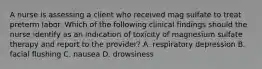 A nurse is assessing a client who received mag sulfate to treat preterm labor. Which of the following clinical findings should the nurse identify as an indication of toxicity of magnesium sulfate therapy and report to the provider? A. respiratory depression B. facial flushing C. nausea D. drowsiness