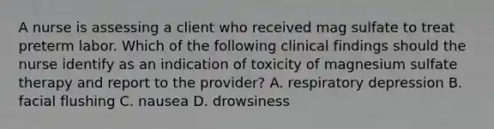 A nurse is assessing a client who received mag sulfate to treat preterm labor. Which of the following clinical findings should the nurse identify as an indication of toxicity of magnesium sulfate therapy and report to the provider? A. respiratory depression B. facial flushing C. nausea D. drowsiness