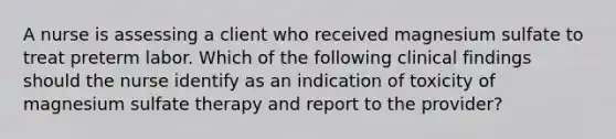 A nurse is assessing a client who received magnesium sulfate to treat preterm labor. Which of the following clinical findings should the nurse identify as an indication of toxicity of magnesium sulfate therapy and report to the provider?