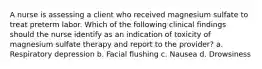 A nurse is assessing a client who received magnesium sulfate to treat preterm labor. Which of the following clinical findings should the nurse identify as an indication of toxicity of magnesium sulfate therapy and report to the provider? a. Respiratory depression b. Facial flushing c. Nausea d. Drowsiness