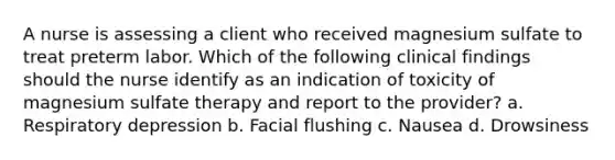 A nurse is assessing a client who received magnesium sulfate to treat preterm labor. Which of the following clinical findings should the nurse identify as an indication of toxicity of magnesium sulfate therapy and report to the provider? a. Respiratory depression b. Facial flushing c. Nausea d. Drowsiness