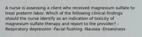 A nurse is assessing a client who received magnesium sulfate to treat preterm labor. Which of the following clinical findings should the nurse identify as an indication of toxicity of magnesium sulfate therapy and report to the provider? -Respiratory depression -Facial flushing -Nausea -Drowsiness