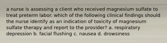 a nurse is assessing a client who received magnesium sulfate to treat preterm labor. which of the following clinical findings should the nurse identify as an indication of toxicity of magnesium sulfate therapy and report to the provider? a. respiratory depression b. facial flushing c. nausea d. drowsiness