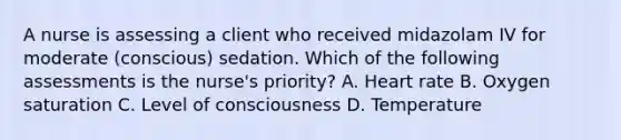 A nurse is assessing a client who received midazolam IV for moderate (conscious) sedation. Which of the following assessments is the nurse's priority? A. Heart rate B. Oxygen saturation C. Level of consciousness D. Temperature