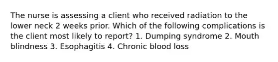 The nurse is assessing a client who received radiation to the lower neck 2 weeks prior. Which of the following complications is the client most likely to report? 1. Dumping syndrome 2. Mouth blindness 3. Esophagitis 4. Chronic blood loss