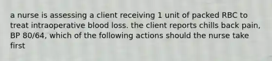 a nurse is assessing a client receiving 1 unit of packed RBC to treat intraoperative blood loss. the client reports chills back pain, BP 80/64, which of the following actions should the nurse take first