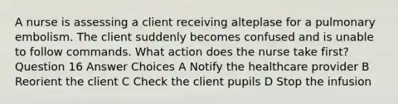 A nurse is assessing a client receiving alteplase for a pulmonary embolism. The client suddenly becomes confused and is unable to follow commands. What action does the nurse take first? Question 16 Answer Choices A Notify the healthcare provider B Reorient the client C Check the client pupils D Stop the infusion