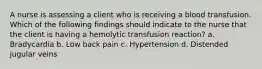 A nurse is assessing a client who is receiving a blood transfusion. Which of the following findings should indicate to the nurse that the client is having a hemolytic transfusion reaction? a. Bradycardia b. Low back pain c. Hypertension d. Distended jugular veins