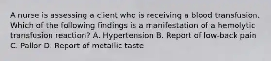 A nurse is assessing a client who is receiving a blood transfusion. Which of the following findings is a manifestation of a hemolytic transfusion reaction? A. Hypertension B. Report of low-back pain C. Pallor D. Report of metallic taste