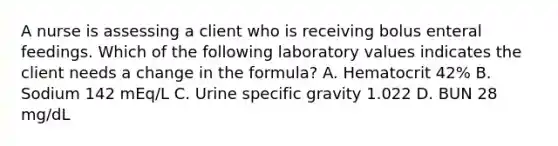 A nurse is assessing a client who is receiving bolus enteral feedings. Which of the following laboratory values indicates the client needs a change in the formula? A. Hematocrit 42% B. Sodium 142 mEq/L C. Urine specific gravity 1.022 D. BUN 28 mg/dL