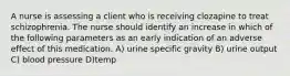 A nurse is assessing a client who is receiving clozapine to treat schizophrenia. The nurse should identify an increase in which of the following parameters as an early indication of an adverse effect of this medication. A) urine specific gravity B) urine output C) blood pressure D)temp