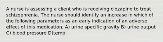 A nurse is assessing a client who is receiving clozapine to treat schizophrenia. The nurse should identify an increase in which of the following parameters as an early indication of an adverse effect of this medication. A) urine specific gravity B) urine output C) blood pressure D)temp